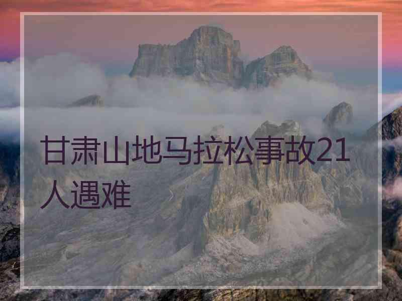 甘肃山地马拉松事故21人遇难