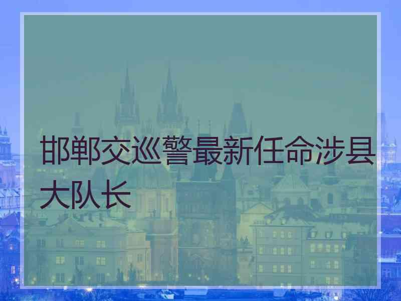 邯郸交巡警最新任命涉县大队长