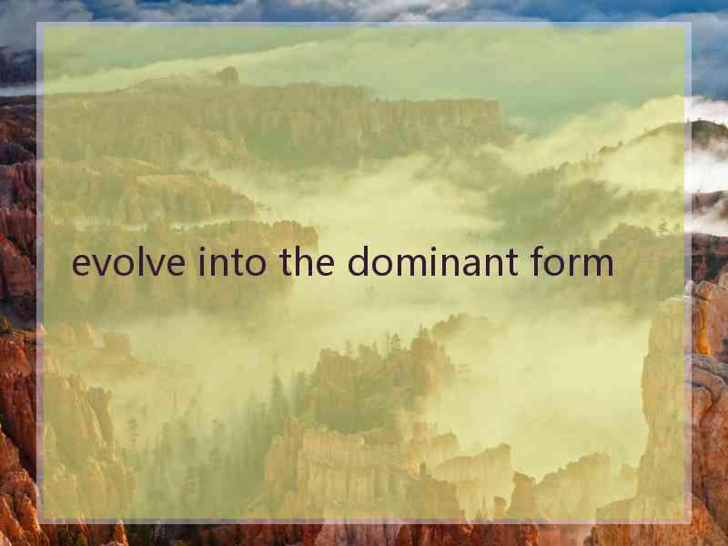 evolve into the dominant form