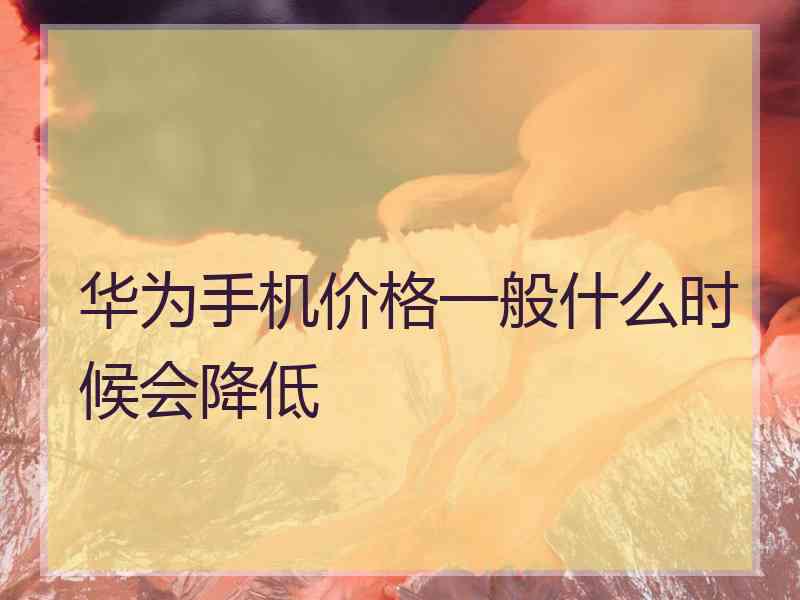 华为手机价格一般什么时候会降低