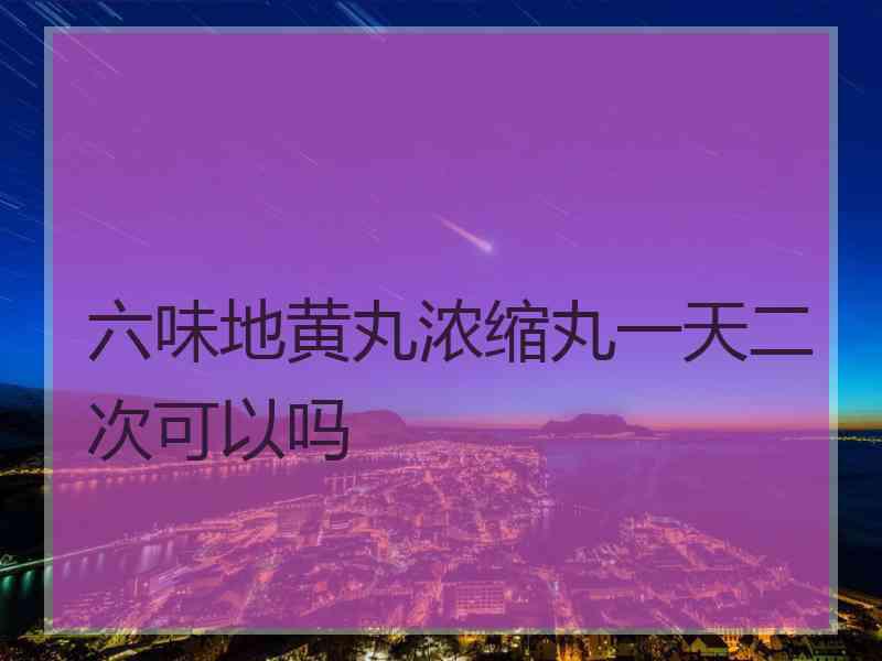 六味地黄丸浓缩丸一天二次可以吗