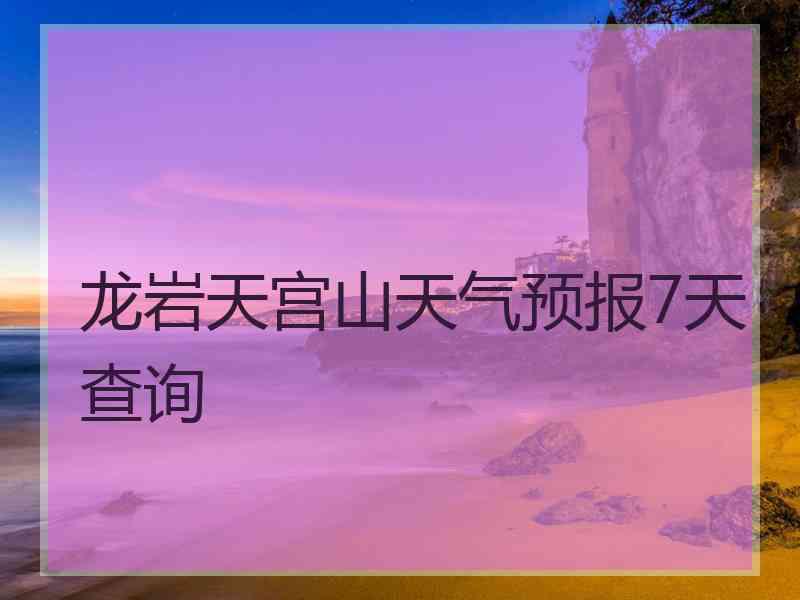 龙岩天宫山天气预报7天查询