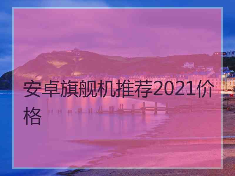 安卓旗舰机推荐2021价格