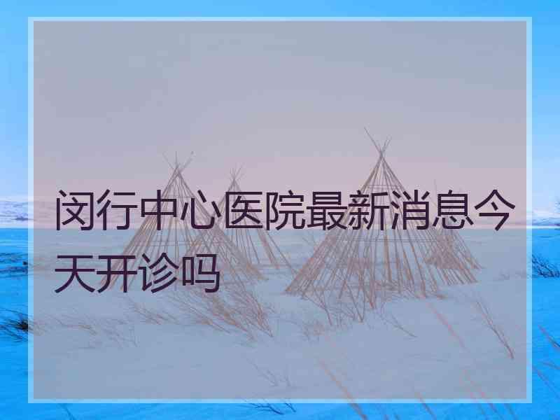 闵行中心医院最新消息今天开诊吗