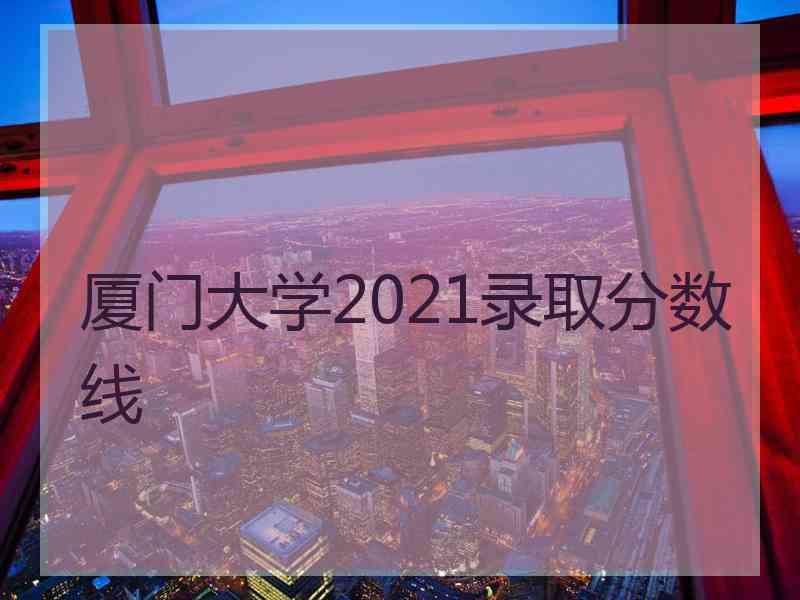 厦门大学2021录取分数线