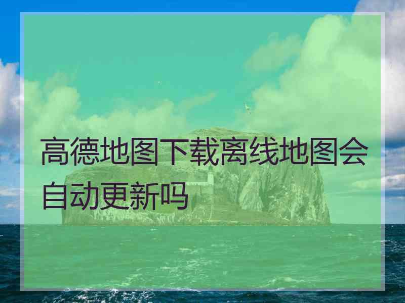 高德地图下载离线地图会自动更新吗