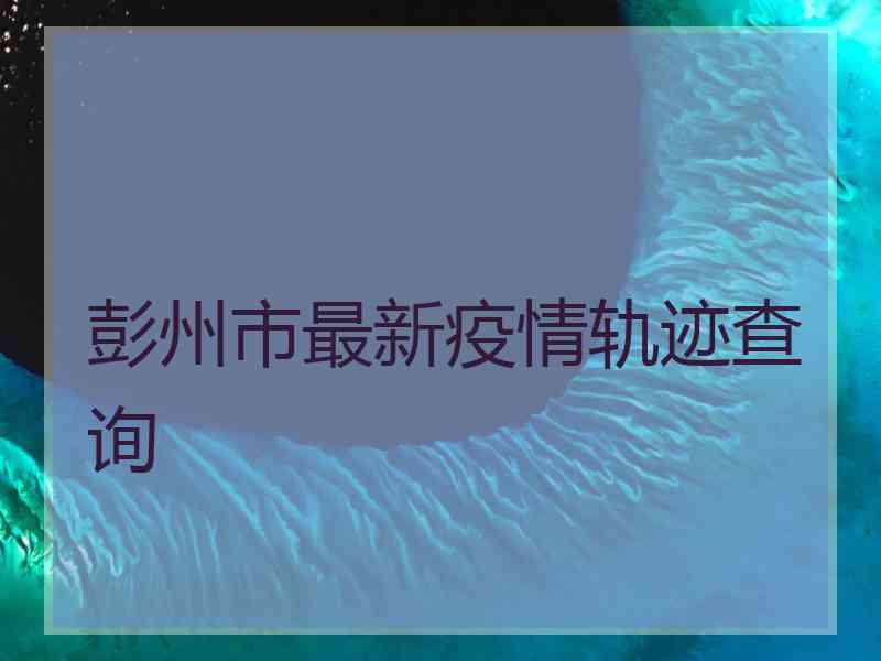 彭州市最新疫情轨迹查询