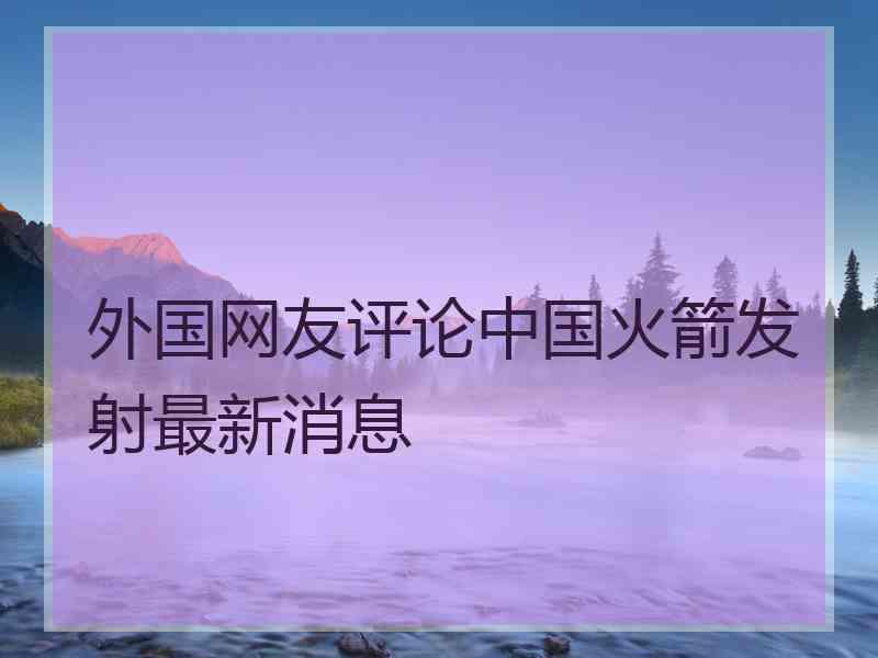 外国网友评论中国火箭发射最新消息