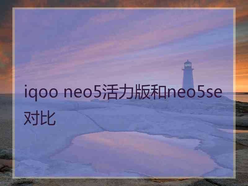 iqoo neo5活力版和neo5se对比