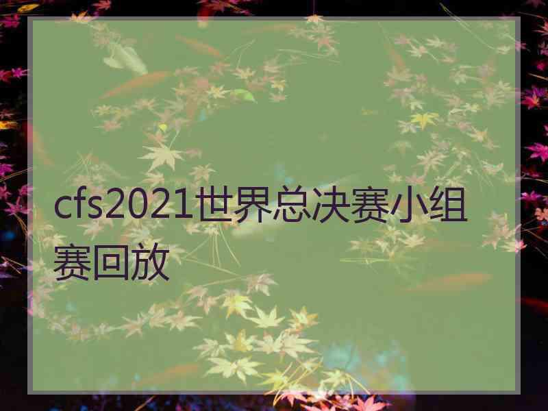 cfs2021世界总决赛小组赛回放