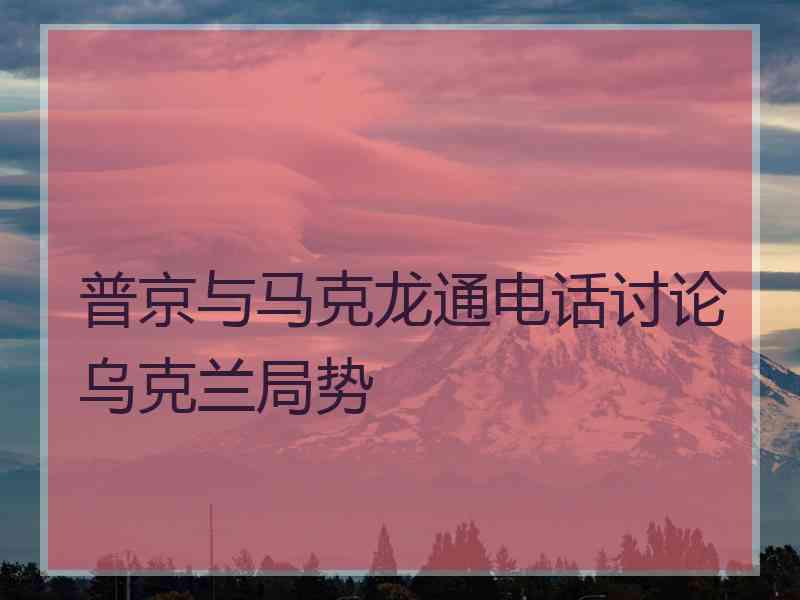 普京与马克龙通电话讨论乌克兰局势