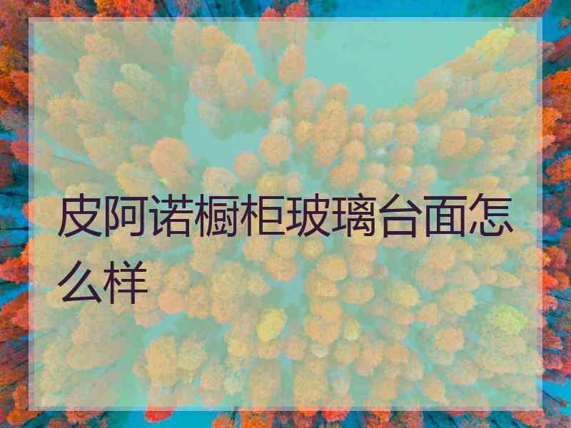 皮阿诺橱柜玻璃台面怎么样