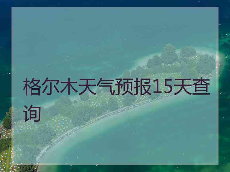 格尔木天气预报15天查询