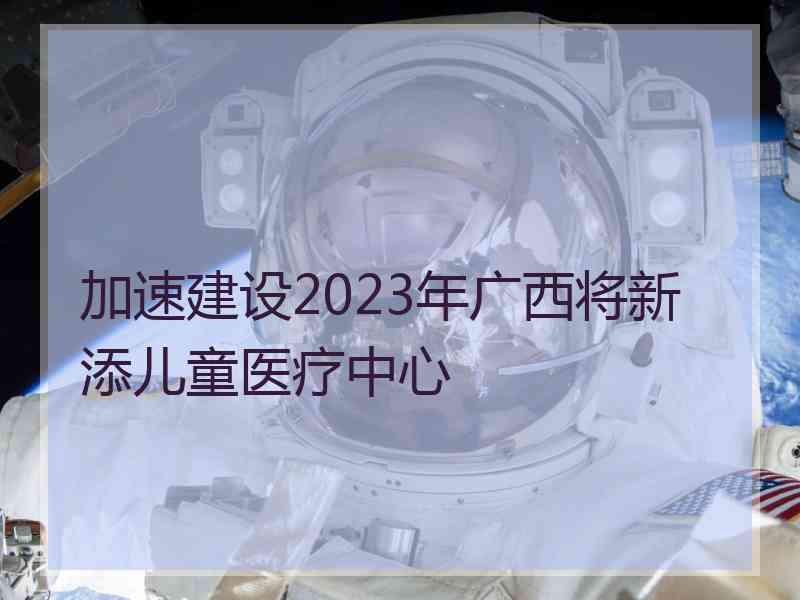 加速建设2023年广西将新添儿童医疗中心