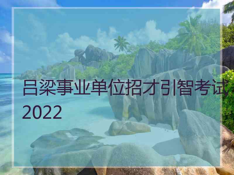 吕梁事业单位招才引智考试2022