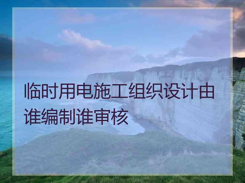 临时用电施工组织设计由谁编制谁审核