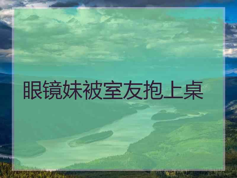 眼镜妹被室友抱上桌