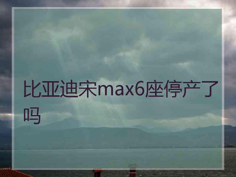 比亚迪宋max6座停产了吗