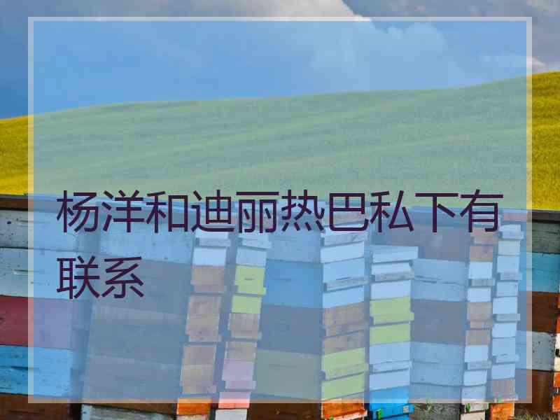 杨洋和迪丽热巴私下有联系