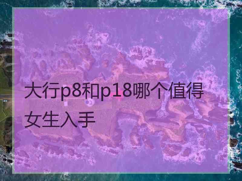 大行p8和p18哪个值得女生入手