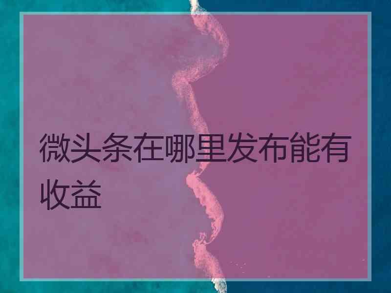 微头条在哪里发布能有收益