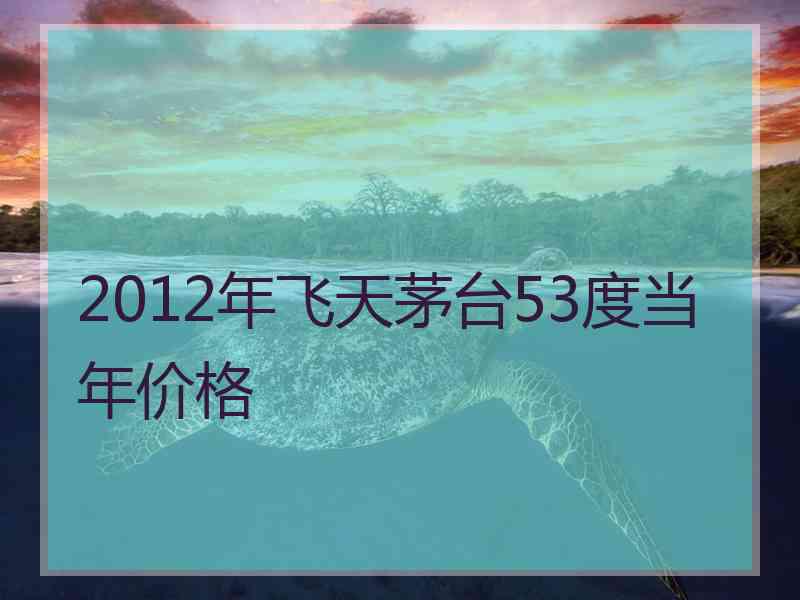 2012年飞天茅台53度当年价格