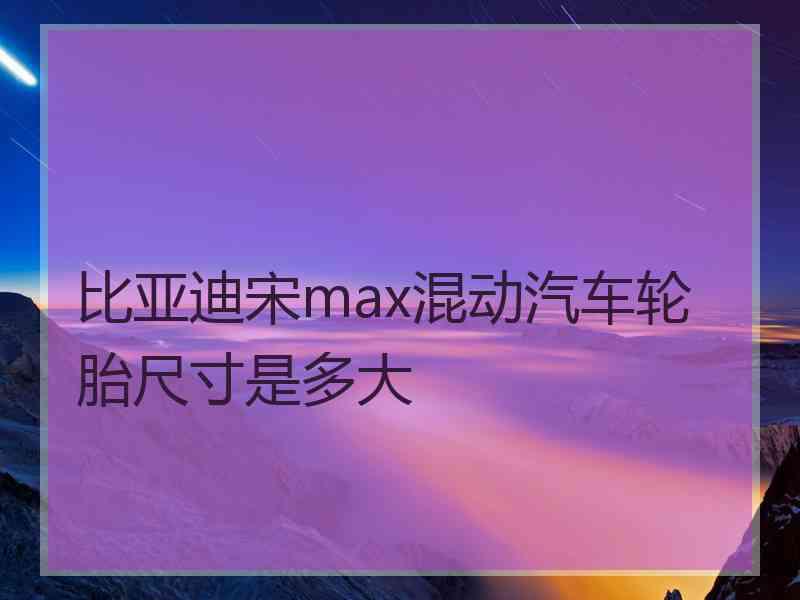 比亚迪宋max混动汽车轮胎尺寸是多大